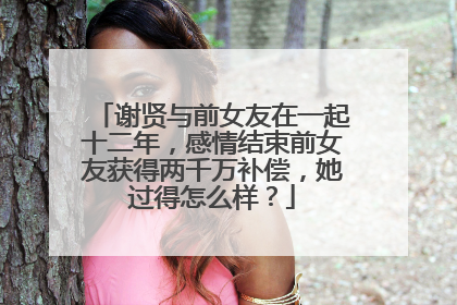 谢贤与前女友在一起十二年,感情结束前女友获得两千万补偿,她过得怎么样?