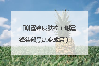 谢霆锋皮肤癌（谢霆锋头部黑痣变成癌）