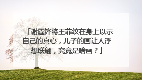 谢霆锋将王菲纹在身上以示自己的真心，儿子的画让人浮想联翩，究竟是啥画？