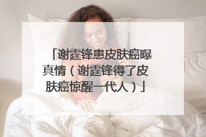 谢霆锋患皮肤癌曝真情（谢霆锋得了皮肤癌惊醒一代人）