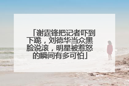 谢霆锋把记者吓到下跪,刘德华当众黑脸说滚,明星被惹怒的瞬间有多可怕