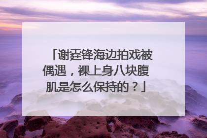 谢霆锋海边拍戏被偶遇，裸上身八块腹肌是怎么保持的？