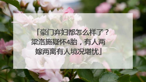 豪门弃妇都怎么样了？梁洛施疑怀4胎，有人两嫁两离有人境况堪忧