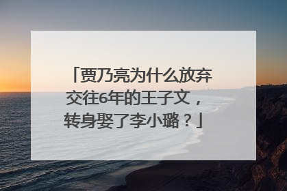 贾乃亮为什么放弃交往6年的王子文,转身娶了李小璐?