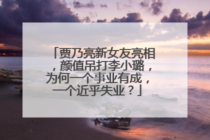 贾乃亮新女友亮相,颜值吊打李小璐,为何一个事业有成,一个近乎失业?