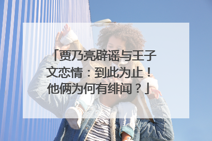 贾乃亮辟谣与王子文恋情:到此为止!他俩为何有绯闻?