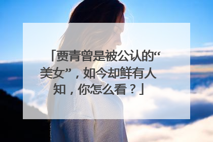 贾青曾是被公认的“美女”，如今却鲜有人知，你怎么看？