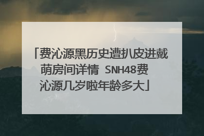 费沁源黑历史遭扒皮进戴萌房间详情 SNH48费沁源几岁啦年龄多大