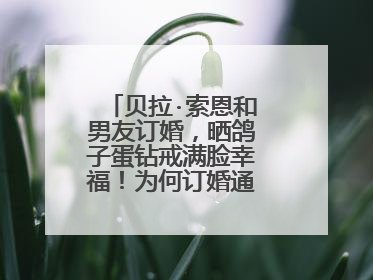 贝拉·索恩和男友订婚,晒鸽子蛋钻戒满脸幸福!为何订婚通常要送钻戒?