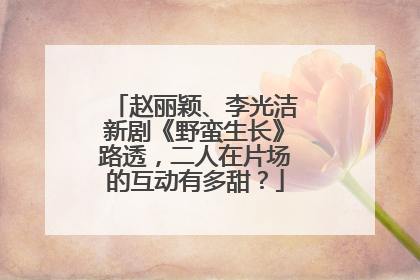 赵丽颖、李光洁新剧《野蛮生长》路透，二人在片场的互动有多甜？