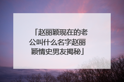 赵丽颖现在的老公叫什么名字赵丽颖情史男友揭秘