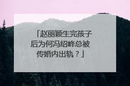 赵丽颖生完孩子后为何冯绍峰总被传婚内出轨？
