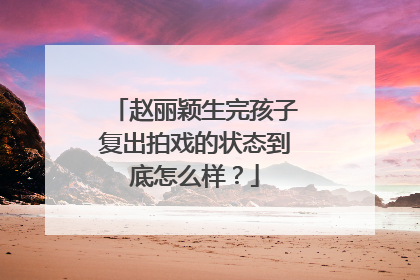 赵丽颖生完孩子复出拍戏的状态到底怎么样？
