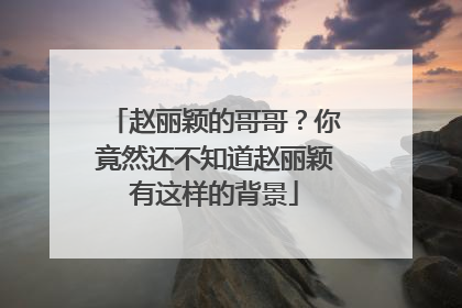 赵丽颖的哥哥?你竟然还不知道赵丽颖有这样的背景