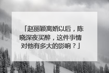 赵丽颖离婚以后，陈晓深夜买醉，这件事情对他有多大的影响？