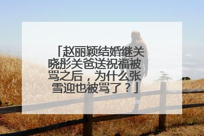赵丽颖结婚继关晓彤关爸送祝福被骂之后,为什么张雪迎也被骂了?