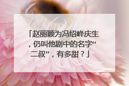 赵丽颖为冯绍峰庆生，仍叫他剧中的名字“二叔”，有多甜？