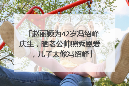 赵丽颖为42岁冯绍峰庆生，晒老公帅照秀恩爱，儿子太像冯绍峰