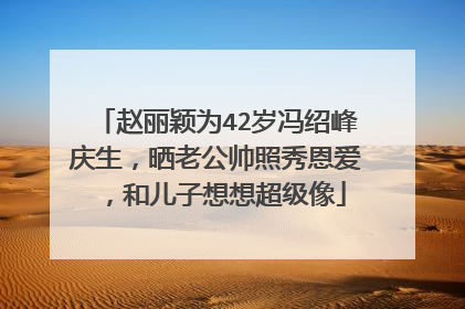 赵丽颖为42岁冯绍峰庆生，晒老公帅照秀恩爱，和儿子想想超级像