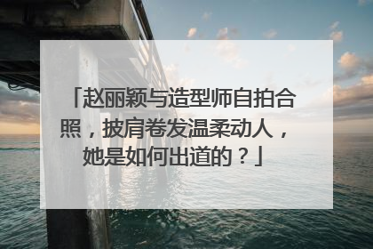 赵丽颖与造型师自拍合照，披肩卷发温柔动人，她是如何出道的？