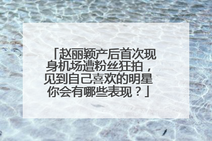 赵丽颖产后首次现身机场遭粉丝狂拍,见到自己喜欢的明星你会有哪些表现?