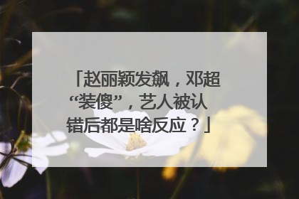 赵丽颖发飙，邓超“装傻”，艺人被认错后都是啥反应？