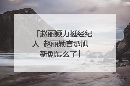 赵丽颖力挺经纪人 赵丽颖言承旭新剧怎么了