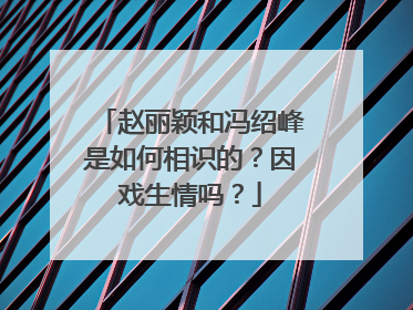 赵丽颖和冯绍峰是如何相识的？因戏生情吗？