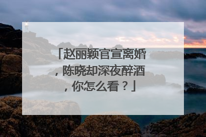 赵丽颖官宣离婚，陈晓却深夜醉酒，你怎么看？