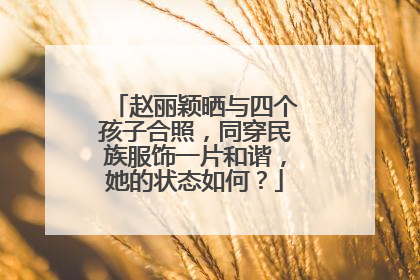 赵丽颖晒与四个孩子合照，同穿民族服饰一片和谐，她的状态如何？
