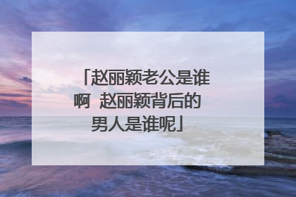 赵丽颖老公是谁啊 赵丽颖背后的男人是谁呢