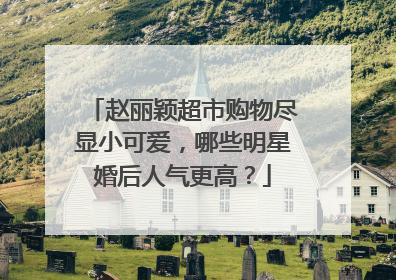 赵丽颖超市购物尽显小可爱,哪些明星婚后人气更高?