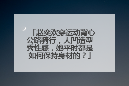 赵奕欢穿运动背心公路骑行,大凹造型秀性感,她平时都是如何保持身材的?