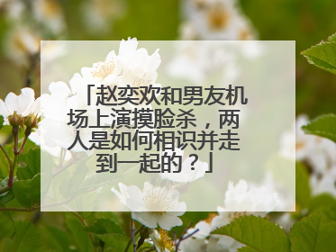 赵奕欢和男友机场上演摸脸杀，两人是如何相识并走到一起的？