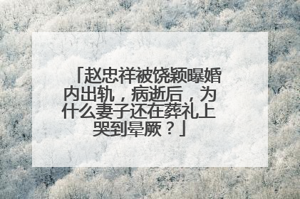 赵忠祥被饶颖曝婚内出轨，病逝后，为什么妻子还在葬礼上哭到晕厥？