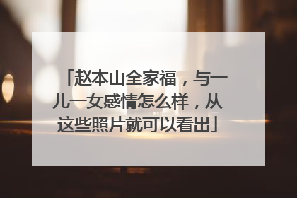 赵本山全家福,与一儿一女感情怎么样,从这些照片就可以看出