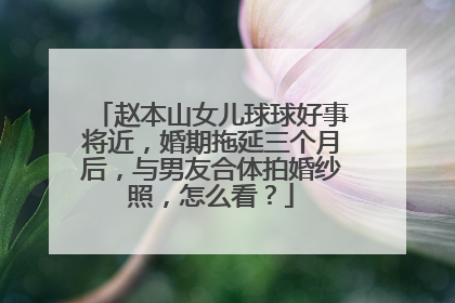 赵本山女儿球球好事将近,婚期拖延三个月后,与男友合体拍婚纱照,怎么看?