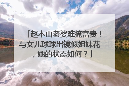 赵本山老婆难掩富贵！与女儿球球出镜似姐妹花，她的状态如何？