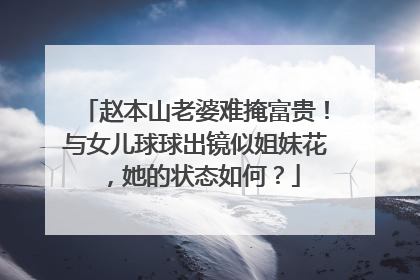 赵本山老婆难掩富贵!与女儿球球出镜似姐妹花,她的状态如何?