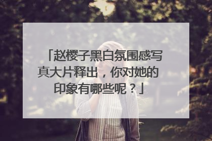 赵樱子黑白氛围感写真大片释出，你对她的印象有哪些呢？