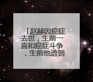赵赫因癌症去世，生前一直和癌症斗争，生前他遭到了怎样病痛的折磨？