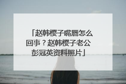 赵韩樱子嘴唇怎么回事？赵韩樱子老公彭冠英资料照片