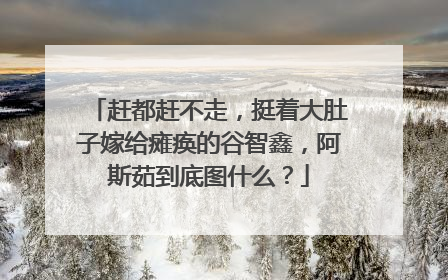赶都赶不走，挺着大肚子嫁给瘫痪的谷智鑫，阿斯茹到底图什么？