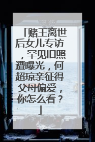 赌王离世后女儿专访,罕见旧照遭曝光,何超琼亲征得父母偏爱,你怎么看?