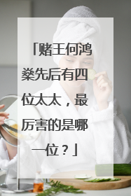 赌王何鸿燊先后有四位太太,最厉害的是哪一位?