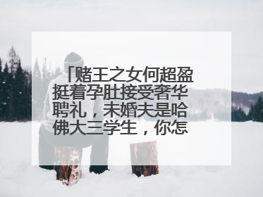 赌王之女何超盈挺着孕肚接受奢华聘礼,未婚夫是哈佛大三学生,你怎么看?