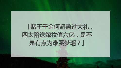 赌王千金何超盈过大礼,四太陪送嫁妆值六亿,是不是有点为难奚梦瑶?