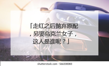 走红之后抛弃原配，另娶乌克兰女子，这人是谁呢？