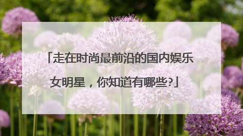 走在时尚最前沿的国内娱乐女明星,你知道有哪些?