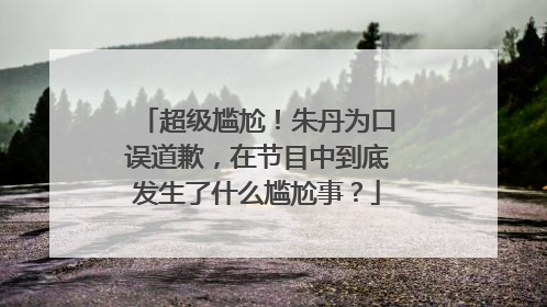超级尴尬！朱丹为口误道歉，在节目中到底发生了什么尴尬事？